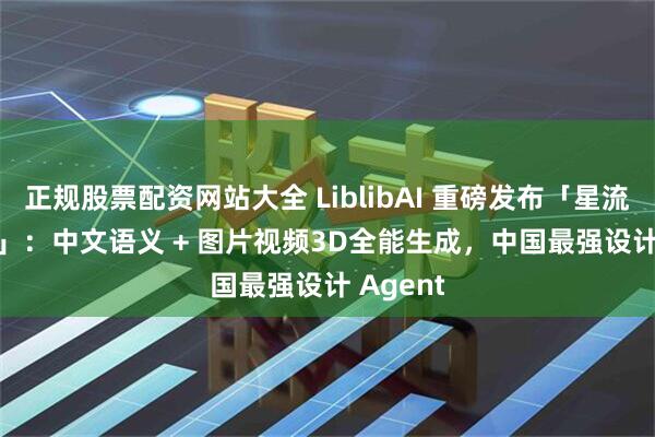 正规股票配资网站大全 LiblibAI 重磅发布「星流 Agent」：中文语义 + 图片视频3D全能生成，中国最强设计 Agent