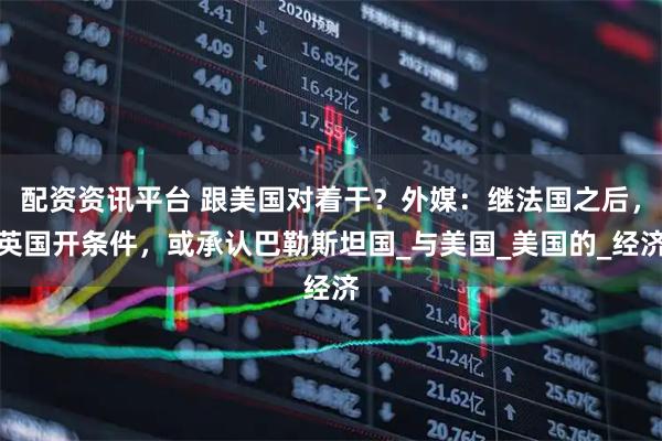 配资资讯平台 跟美国对着干？外媒：继法国之后，英国开条件，或承认巴勒斯坦国_与美国_美国的_经济