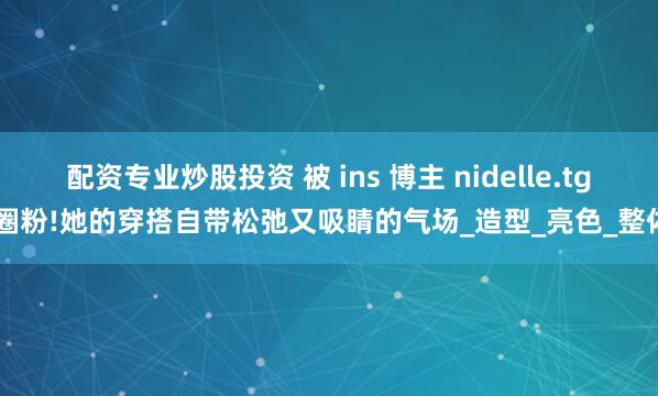 配资专业炒股投资 被 ins 博主 nidelle.tg 圈粉!她的穿搭自带松弛又吸睛的气场_造型_亮色_整体