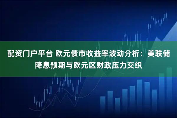 配资门户平台 欧元债市收益率波动分析：美联储降息预期与欧元区财政压力交织